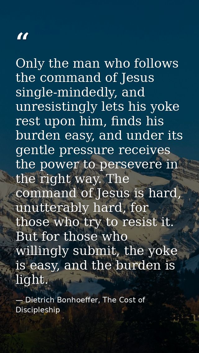 Only the man who follows the command of Jesus single-mindedly, and unresistingly lets his yoke rest upon him, finds his  — Dietrich Bonhoeffer, The Cost of Discipleship