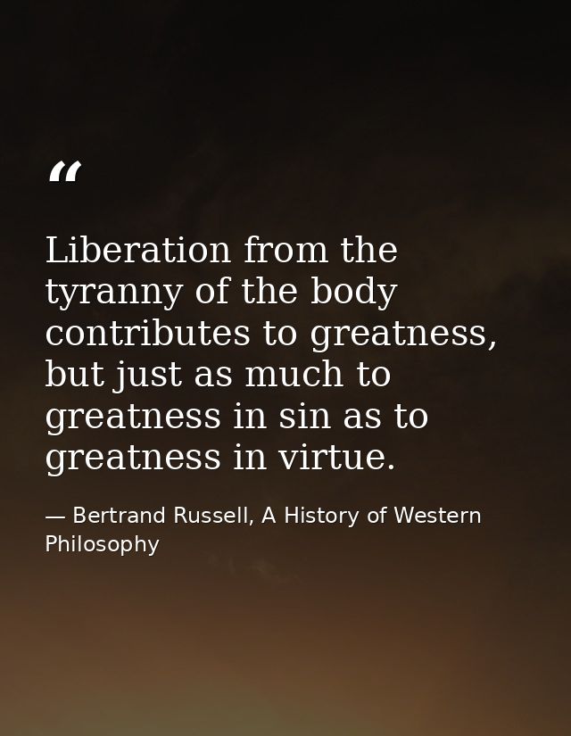 Liberation from the tyranny of the body contributes to greatness, but just as much to greatness in sin as to greatness i — Bertrand Russell, A History of Western Philosophy