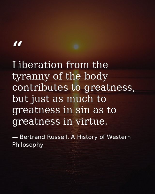 Liberation from the tyranny of the body contributes to greatness, but just as much to greatness in sin as to greatness i — Bertrand Russell, A History of Western Philosophy