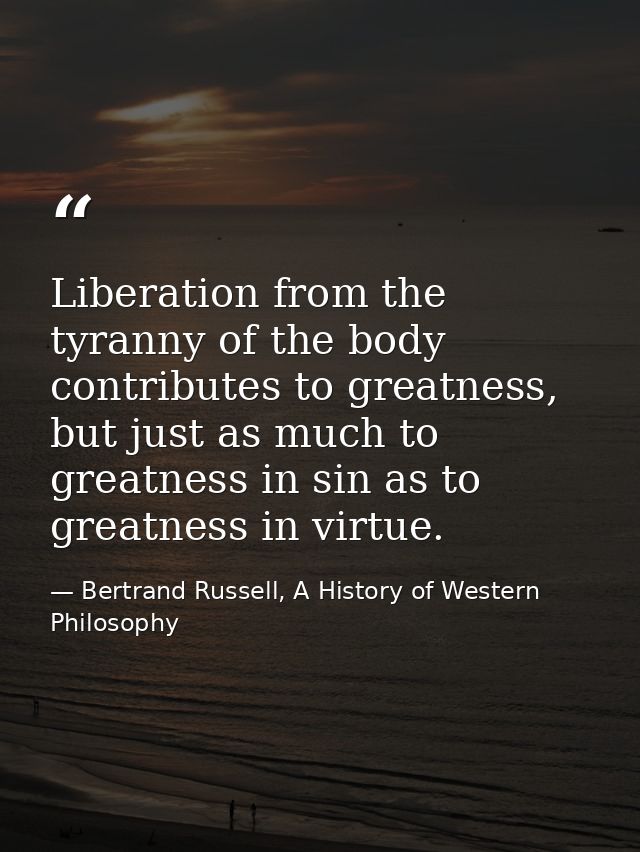 Liberation from the tyranny of the body contributes to greatness, but just as much to greatness in sin as to greatness i — Bertrand Russell, A History of Western Philosophy