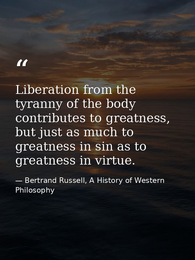 Liberation from the tyranny of the body contributes to greatness, but just as much to greatness in sin as to greatness i — Bertrand Russell, A History of Western Philosophy