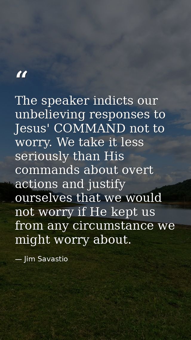 The speaker indicts our unbelieving responses to Jesus' COMMAND not to worry. We take it less seriously than His command — Jim Savastio