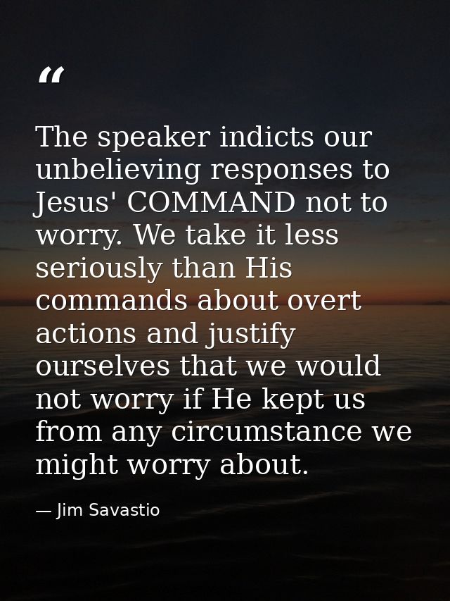 The speaker indicts our unbelieving responses to Jesus' COMMAND not to worry. We take it less seriously than His command — Jim Savastio