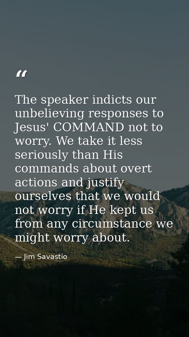 The speaker indicts our unbelieving responses to Jesus' COMMAND not to worry. We take it less seriously than His command — Jim Savastio
