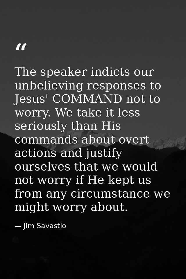 The speaker indicts our unbelieving responses to Jesus' COMMAND not to worry. We take it less seriously than His command — Jim Savastio
