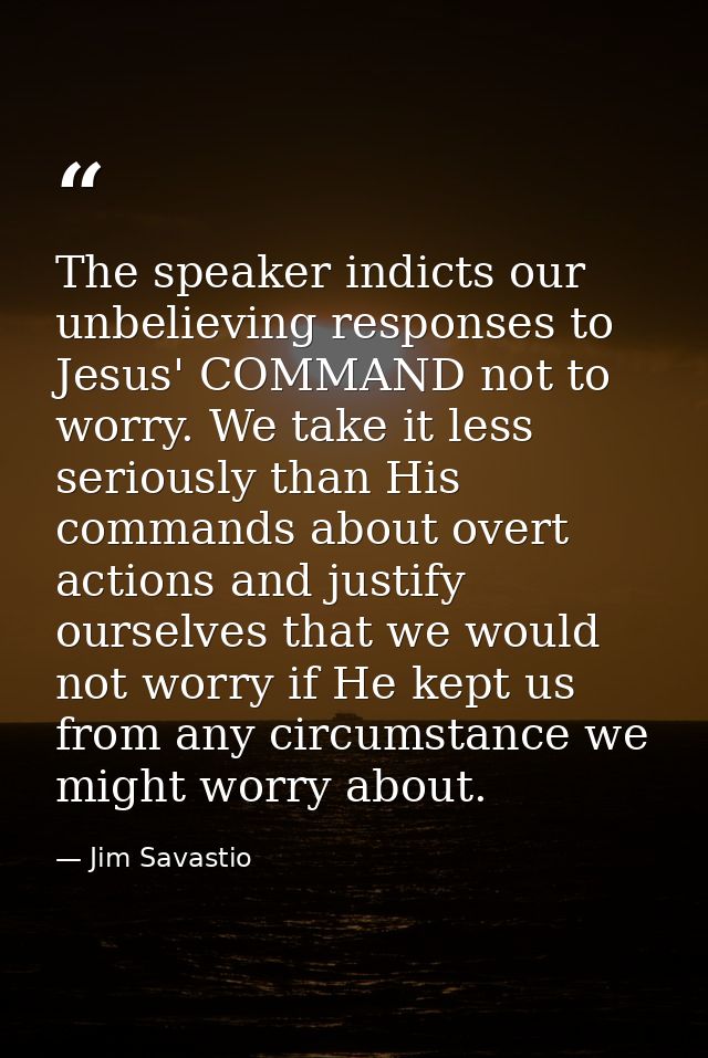 The speaker indicts our unbelieving responses to Jesus' COMMAND not to worry. We take it less seriously than His command — Jim Savastio