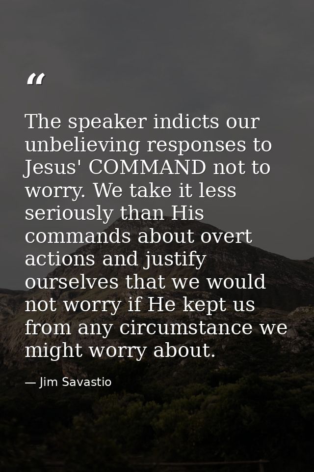 The speaker indicts our unbelieving responses to Jesus' COMMAND not to worry. We take it less seriously than His command — Jim Savastio
