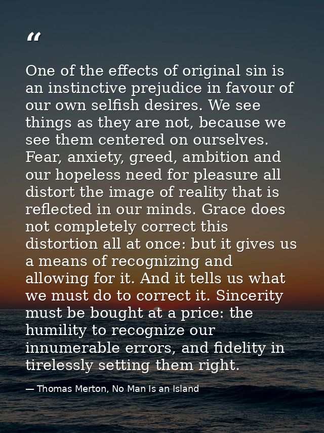 One of the effects of original sin is an instinctive prejudice in favour of our own selfish desires. We see things as th — Thomas Merton, No Man Is an Island