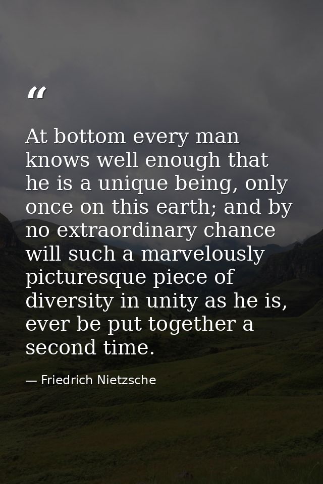 At bottom every man knows well enough that he is a unique being, only once on this earth; and by no extraordinary chance — Friedrich Nietzsche