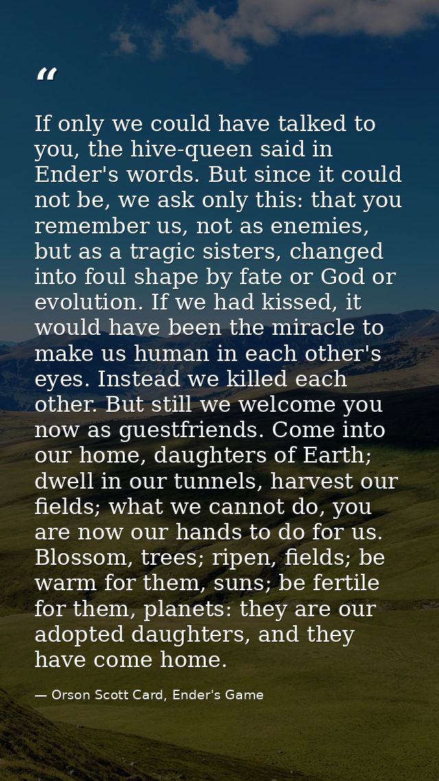 If only we could have talked to you, the hive-queen said in Ender's words. But since it could not be, we ask only this:  — Orson Scott Card, Ender's Game