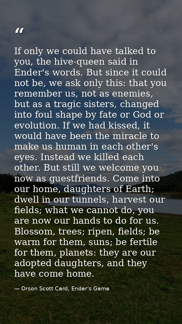 If only we could have talked to you, the hive-queen said in Ender's words. But since it could not be, we ask only this:  — Orson Scott Card, Ender's Game