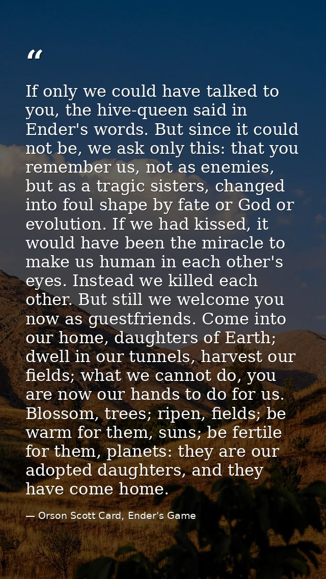 If only we could have talked to you, the hive-queen said in Ender's words. But since it could not be, we ask only this:  — Orson Scott Card, Ender's Game