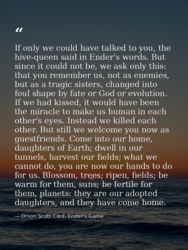 If only we could have talked to you, the hive-queen said in Ender's words. But since it could not be, we ask only this:  — Orson Scott Card, Ender's Game