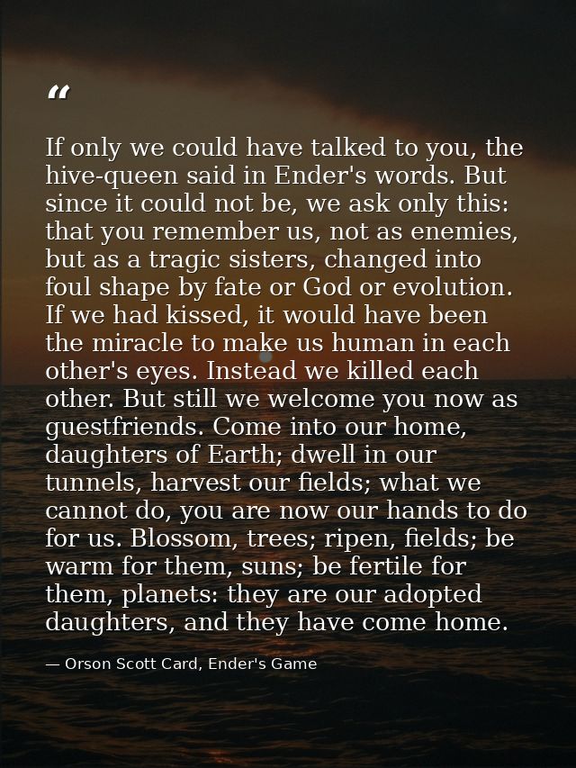 If only we could have talked to you, the hive-queen said in Ender's words. But since it could not be, we ask only this:  — Orson Scott Card, Ender's Game
