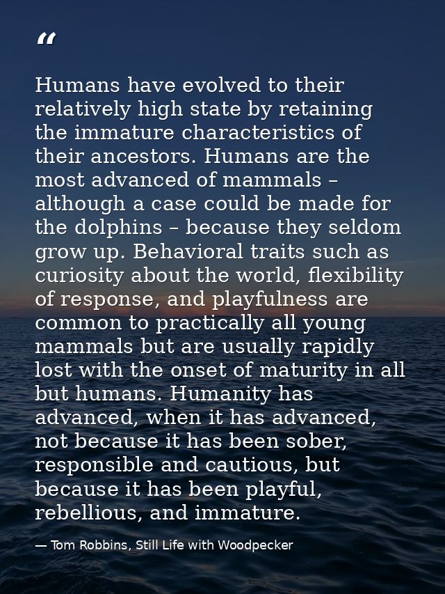 Humans have evolved to their relatively high state by retaining the immature characteristics of their ancestors. Humans  — Tom Robbins, Still Life with Woodpecker