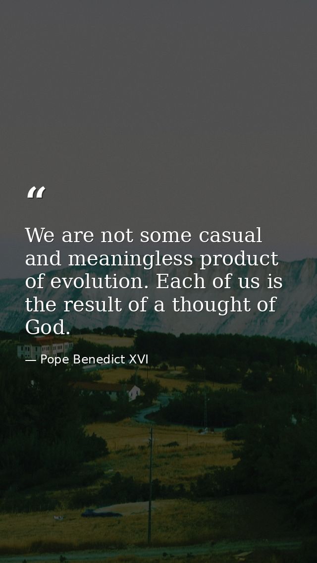 We are not some casual and meaningless product of evolution. Each of us is the result of a thought of God. — Pope Benedict XVI