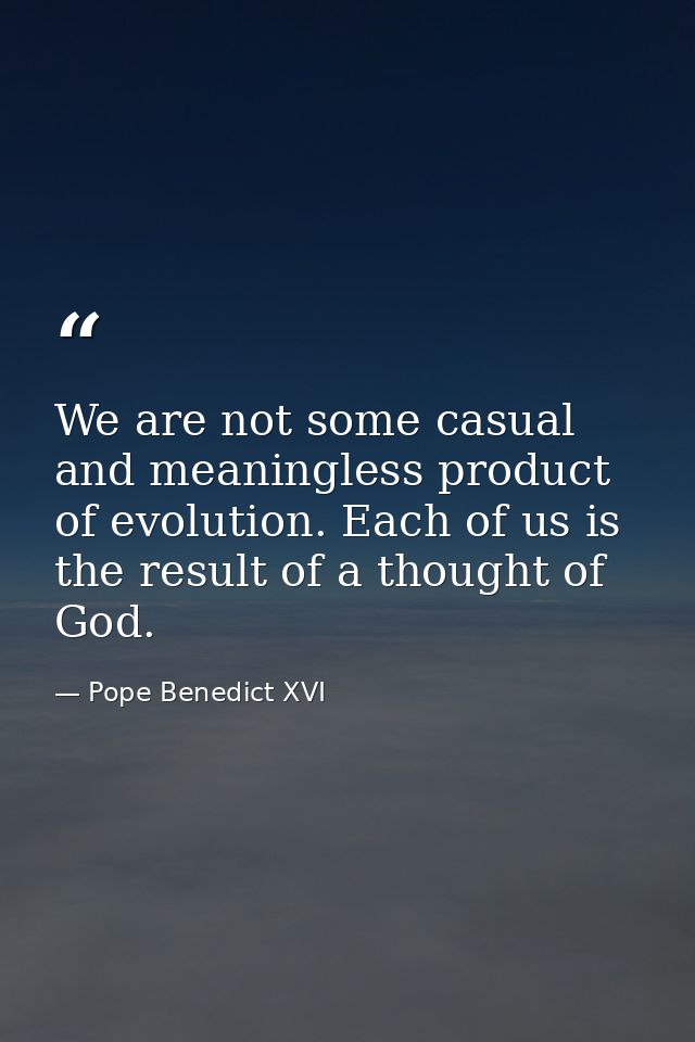 We are not some casual and meaningless product of evolution. Each of us is the result of a thought of God. — Pope Benedict XVI