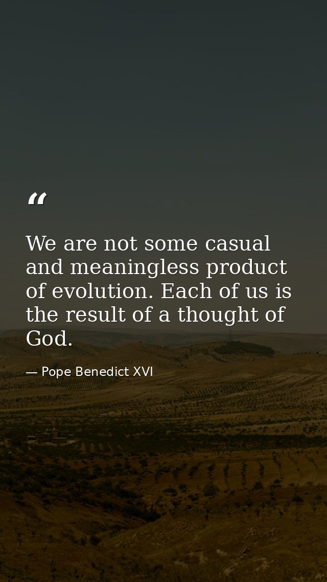 We are not some casual and meaningless product of evolution. Each of us is the result of a thought of God. — Pope Benedict XVI