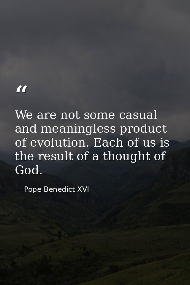 We are not some casual and meaningless product of evolution. Each of us is the result of a thought of God. — Pope Benedict XVI
