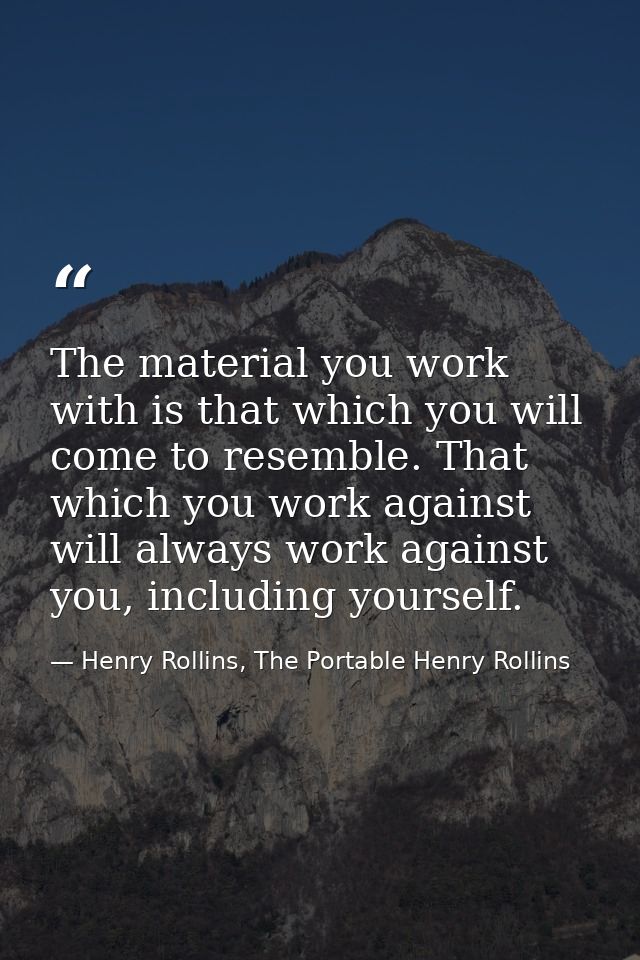 The material you work with is that which you will come to resemble. That which you work against will always work against — Henry Rollins, The Portable Henry Rollins