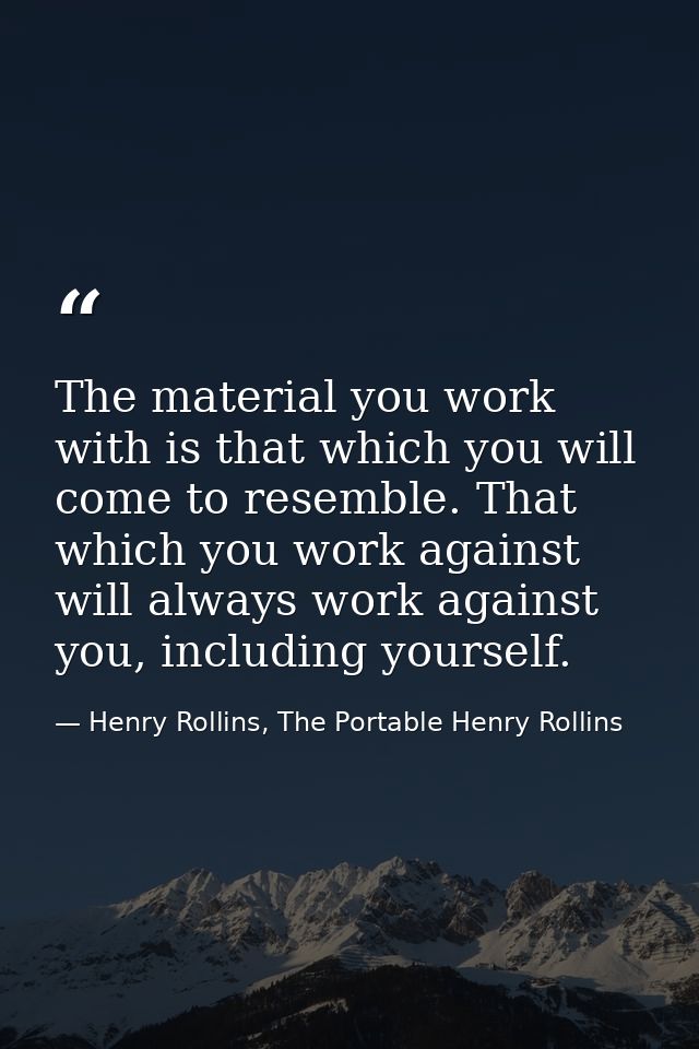 The material you work with is that which you will come to resemble. That which you work against will always work against — Henry Rollins, The Portable Henry Rollins