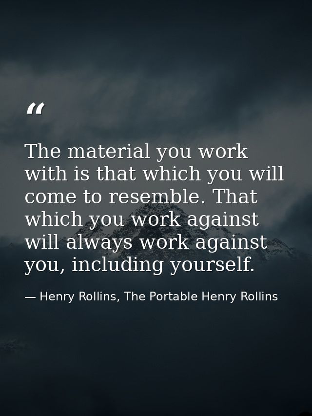 The material you work with is that which you will come to resemble. That which you work against will always work against — Henry Rollins, The Portable Henry Rollins
