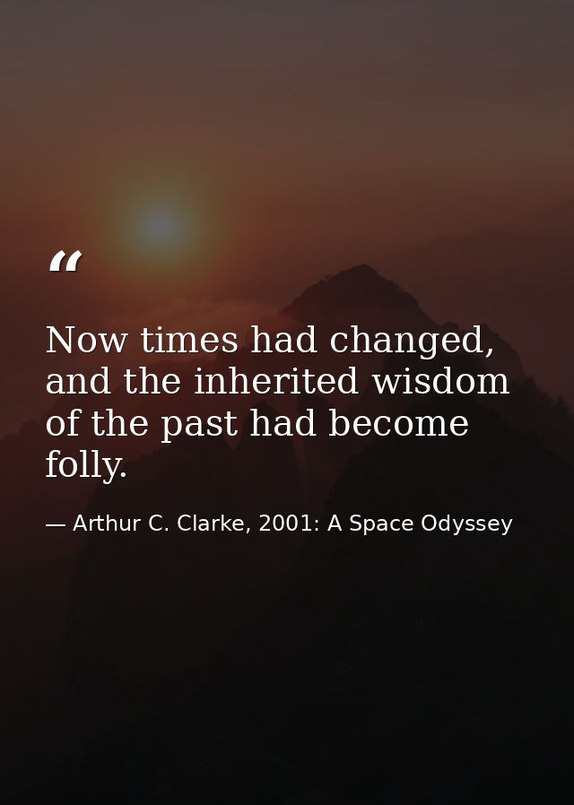 Now times had changed, and the inherited wisdom of the past had become folly. — Arthur C. Clarke, 2001: A Space Odyssey