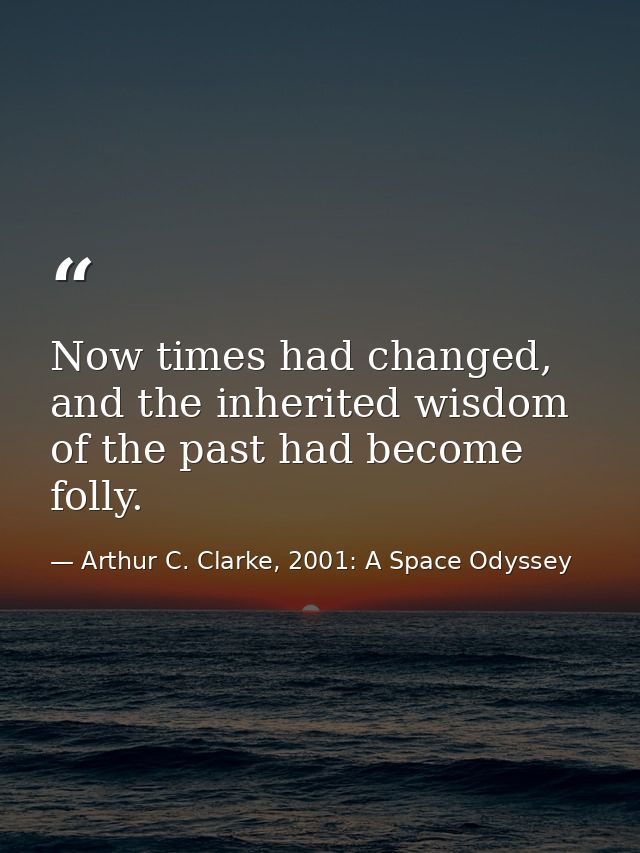Now times had changed, and the inherited wisdom of the past had become folly. — Arthur C. Clarke, 2001: A Space Odyssey