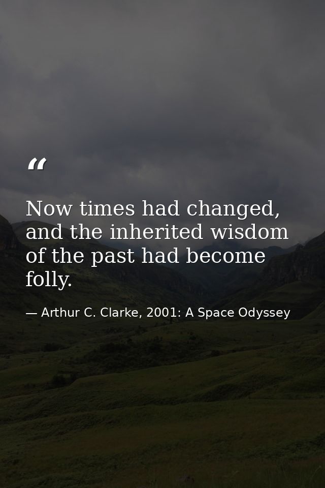 Now times had changed, and the inherited wisdom of the past had become folly. — Arthur C. Clarke, 2001: A Space Odyssey