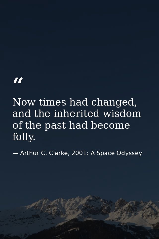 Now times had changed, and the inherited wisdom of the past had become folly. — Arthur C. Clarke, 2001: A Space Odyssey
