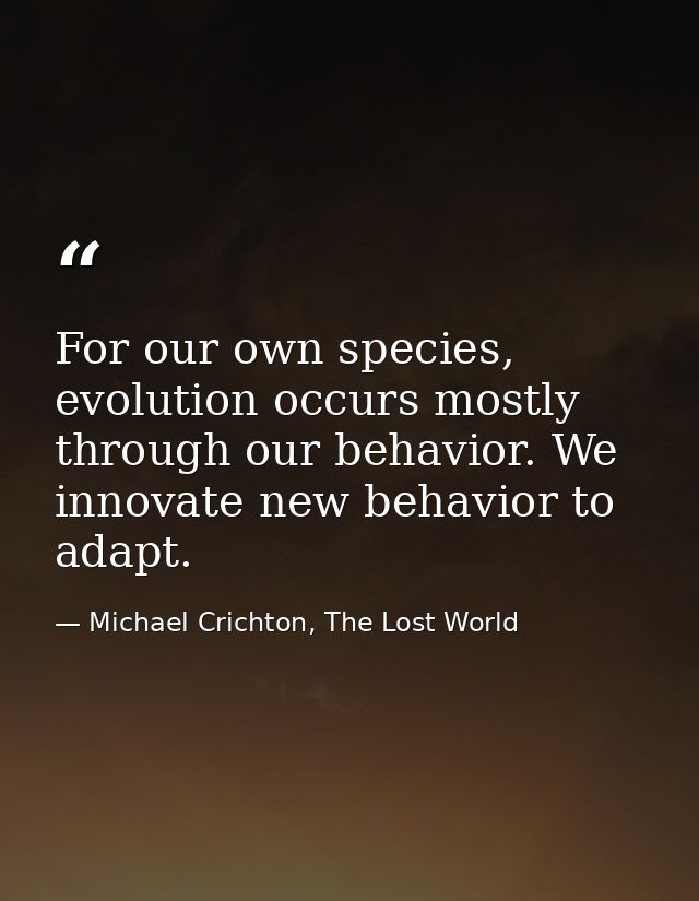 For our own species, evolution occurs mostly through our behavior. We innovate new behavior to adapt. — Michael Crichton, The Lost World