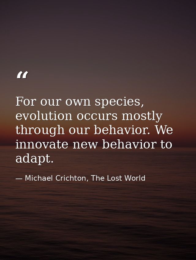 For our own species, evolution occurs mostly through our behavior. We innovate new behavior to adapt. — Michael Crichton, The Lost World