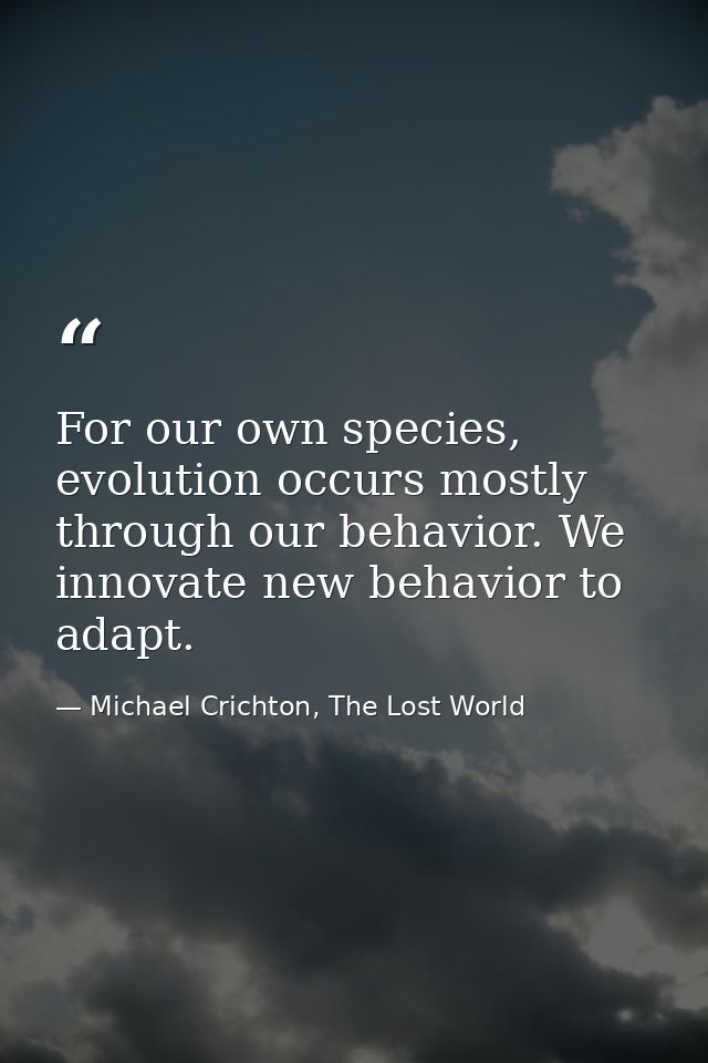For our own species, evolution occurs mostly through our behavior. We innovate new behavior to adapt. — Michael Crichton, The Lost World