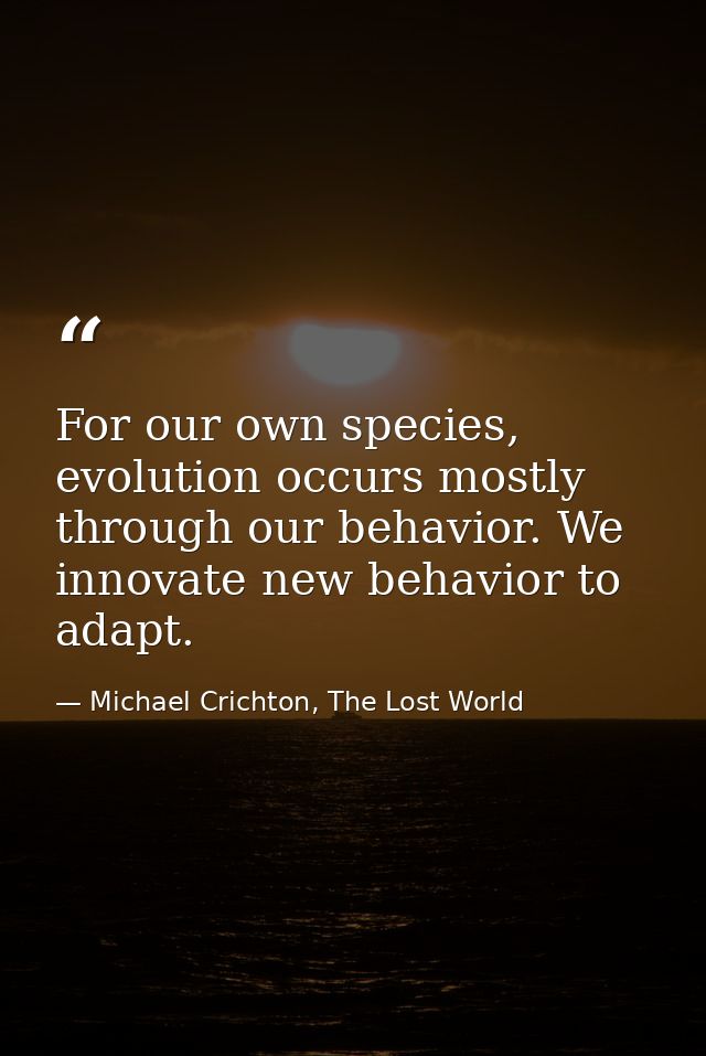 For our own species, evolution occurs mostly through our behavior. We innovate new behavior to adapt. — Michael Crichton, The Lost World