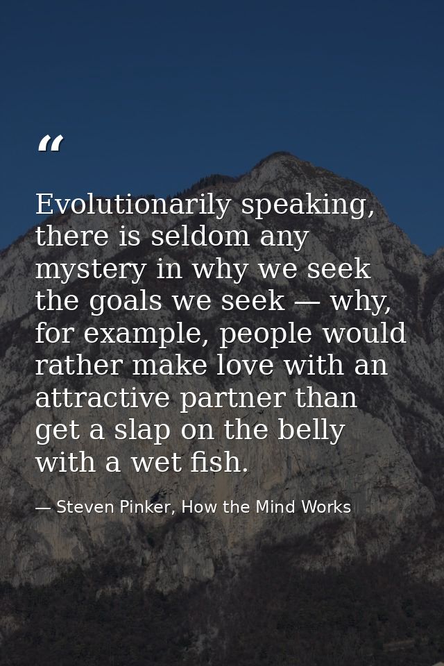 Evolutionarily speaking, there is seldom any mystery in why we seek the goals we seek — why, for example, people would r — Steven Pinker, How the Mind Works