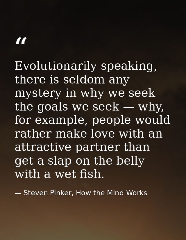 Evolutionarily speaking, there is seldom any mystery in why we seek the goals we seek — why, for example, people would r — Steven Pinker, How the Mind Works