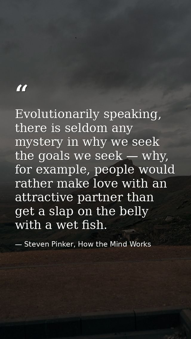 Evolutionarily speaking, there is seldom any mystery in why we seek the goals we seek — why, for example, people would r — Steven Pinker, How the Mind Works