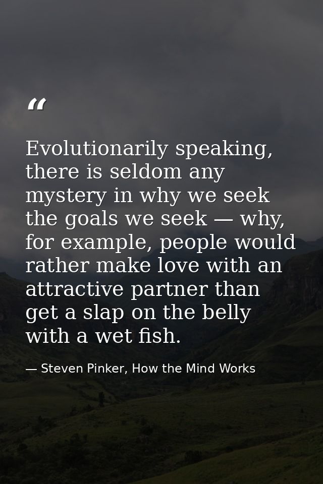 Evolutionarily speaking, there is seldom any mystery in why we seek the goals we seek — why, for example, people would r — Steven Pinker, How the Mind Works