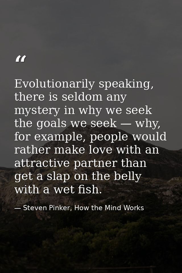 Evolutionarily speaking, there is seldom any mystery in why we seek the goals we seek — why, for example, people would r — Steven Pinker, How the Mind Works