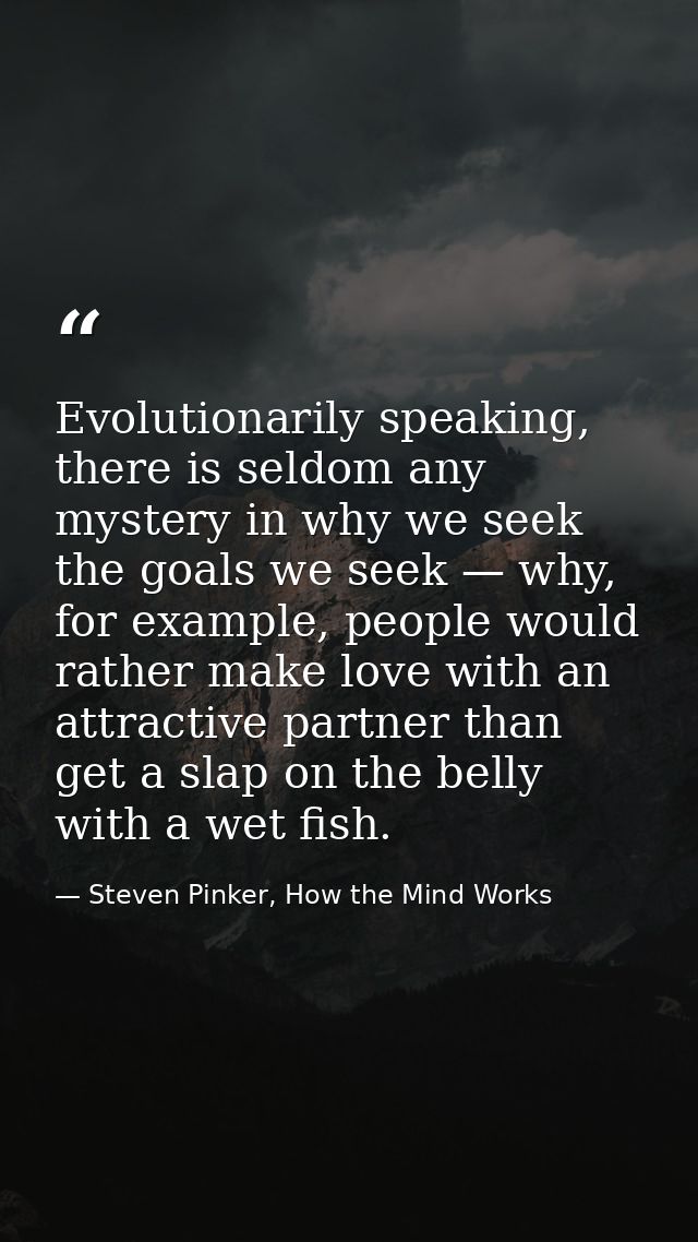 Evolutionarily speaking, there is seldom any mystery in why we seek the goals we seek — why, for example, people would r — Steven Pinker, How the Mind Works