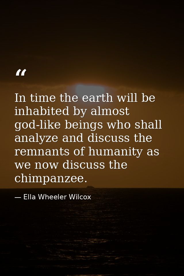 In time the earth will be inhabited by almost god-like beings who shall analyze and discuss the remnants of humanity as  — Ella Wheeler Wilcox