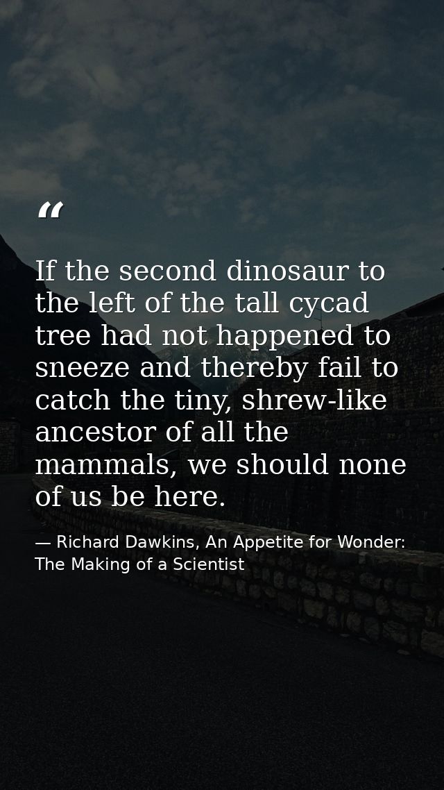 If the second dinosaur to the left of the tall cycad tree had not happened to sneeze and thereby fail to catch the tiny, — Richard Dawkins, An Appetite for Wonder: The Making of a Scientist