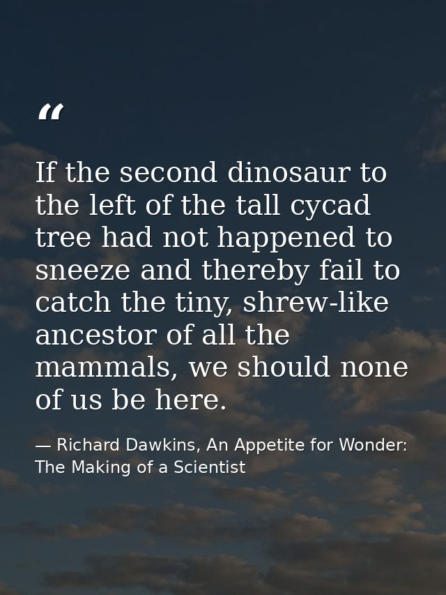If the second dinosaur to the left of the tall cycad tree had not happened to sneeze and thereby fail to catch the tiny, — Richard Dawkins, An Appetite for Wonder: The Making of a Scientist