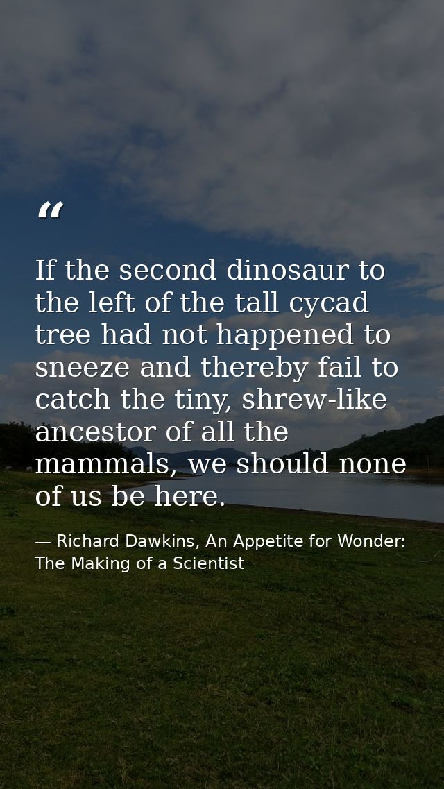 If the second dinosaur to the left of the tall cycad tree had not happened to sneeze and thereby fail to catch the tiny, — Richard Dawkins, An Appetite for Wonder: The Making of a Scientist