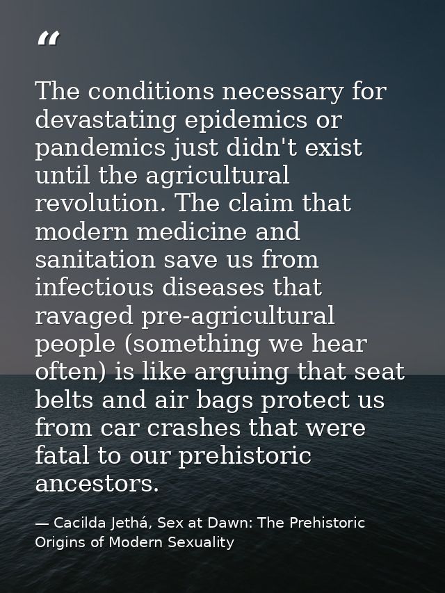 The conditions necessary for devastating epidemics or pandemics just didn't exist until the agricultural revolution. The — Cacilda Jethá, Sex at Dawn: The Prehistoric Origins of Modern Sexuality