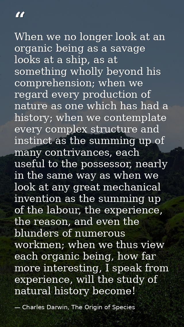 When we no longer look at an organic being as a savage looks at a ship, as at something wholly beyond his comprehension; — Charles Darwin, The Origin of Species