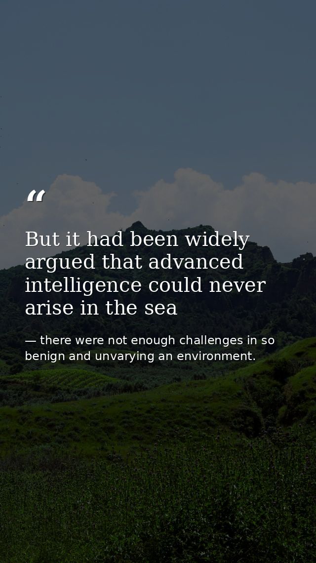 But it had been widely argued that advanced intelligence could never arise in the sea — there were not enough challenges in so benign and unvarying an environment.