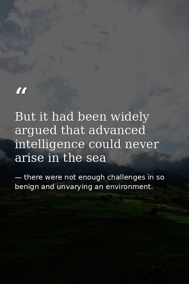 But it had been widely argued that advanced intelligence could never arise in the sea — there were not enough challenges in so benign and unvarying an environment.