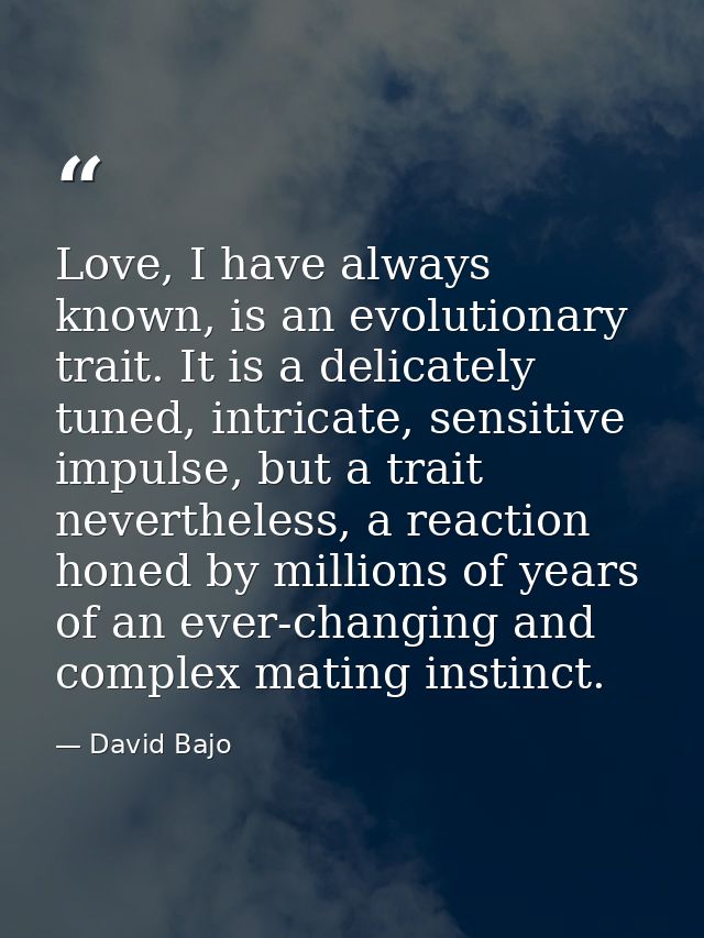 Love, I have always known, is an evolutionary trait. It is a delicately tuned, intricate, sensitive impulse, but a trait — David Bajo