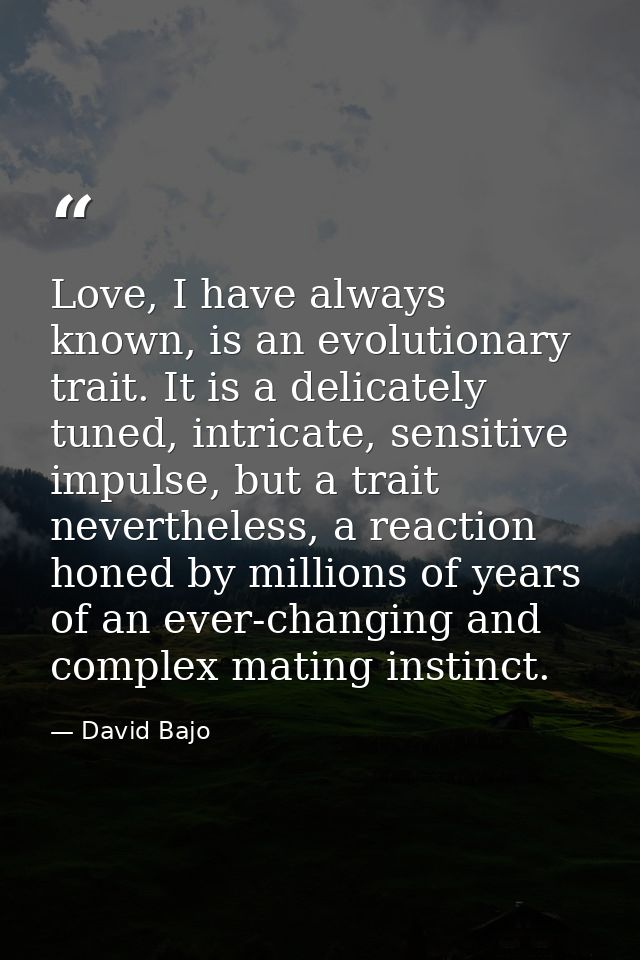 Love, I have always known, is an evolutionary trait. It is a delicately tuned, intricate, sensitive impulse, but a trait — David Bajo